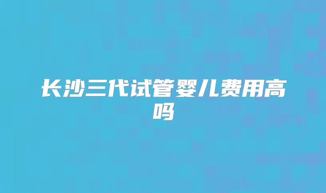 长沙三代试管婴儿费用高吗
