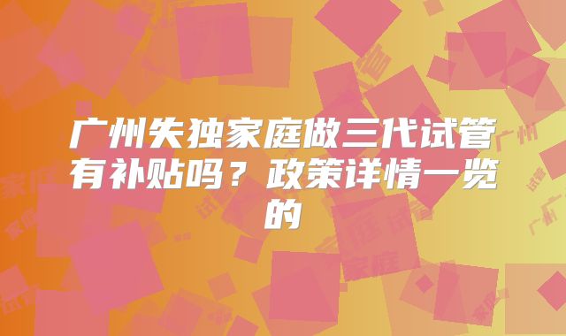 广州失独家庭做三代试管有补贴吗？政策详情一览的