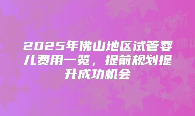 2025年佛山地区试管婴儿费用一览,提前规划提升成功机会
