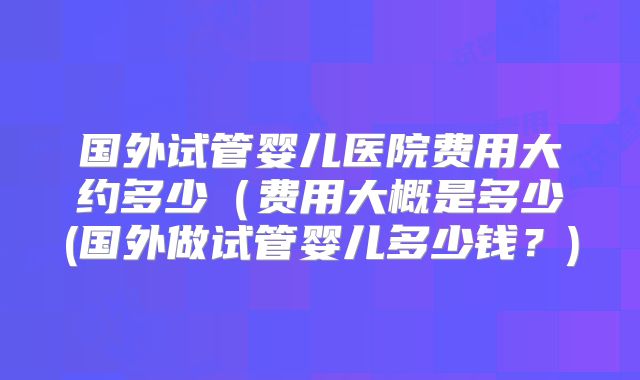 国外试管婴儿医院费用大约多少（费用大概是多少(国外做试管婴儿多少钱？)