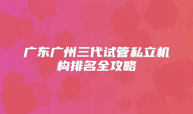 广东广州三代试管私立机构排名全攻略
