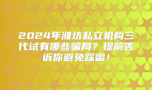 2024年潍坊私立机构三代试有哪些骗局?提前告诉你避免踩雷!