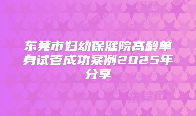 东莞市妇幼保健院高龄单身试管成功案例2025年分享