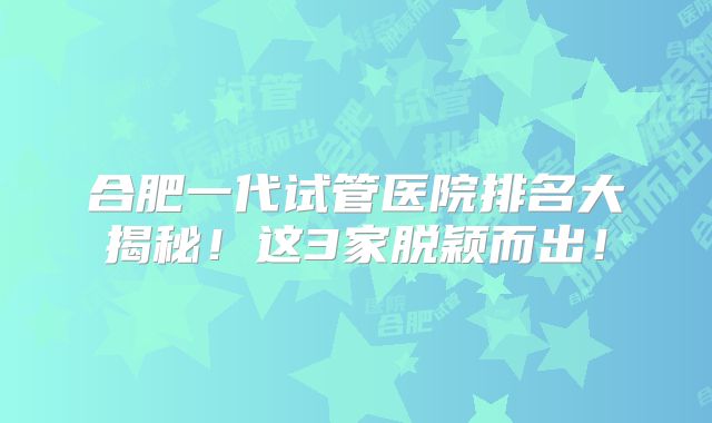 合肥一代试管医院排名大揭秘！这3家脱颖而出！