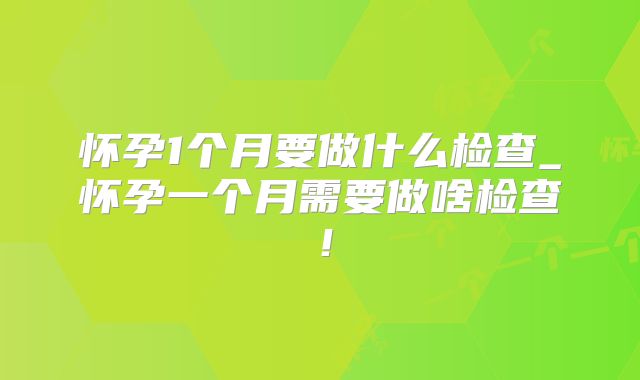 怀孕1个月要做什么检查_怀孕一个月需要做啥检查!