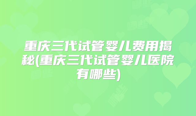 重庆三代试管婴儿费用揭秘(重庆三代试管婴儿医院有哪些)
