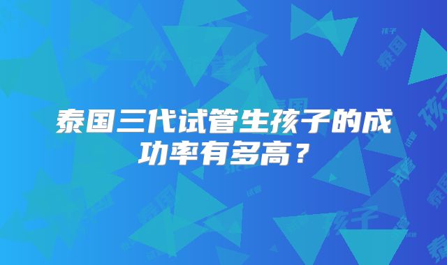 泰国三代试管生孩子的成功率有多高？