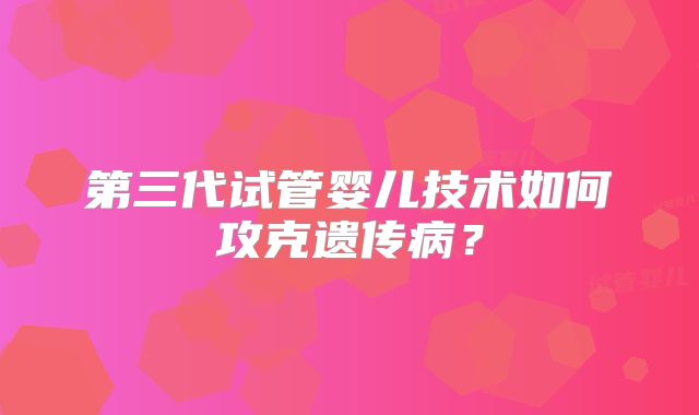 第三代试管婴儿技术如何攻克遗传病？