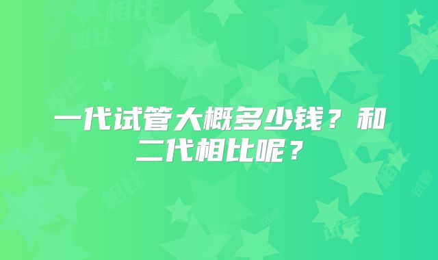 一代试管大概多少钱？和二代相比呢？