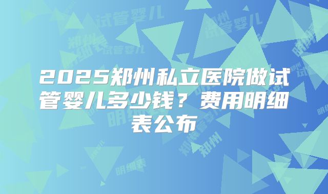 2025郑州私立医院做试管婴儿多少钱?费用明细表公布