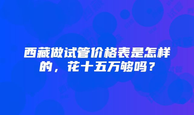 西藏做试管价格表是怎样的,花十五万够吗?
