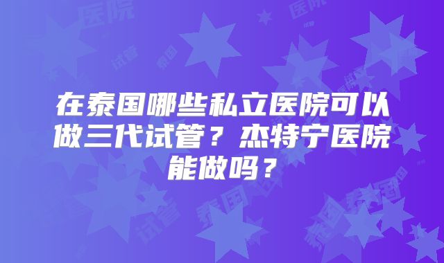 在泰国哪些私立医院可以做三代试管?杰特宁医院能做吗?