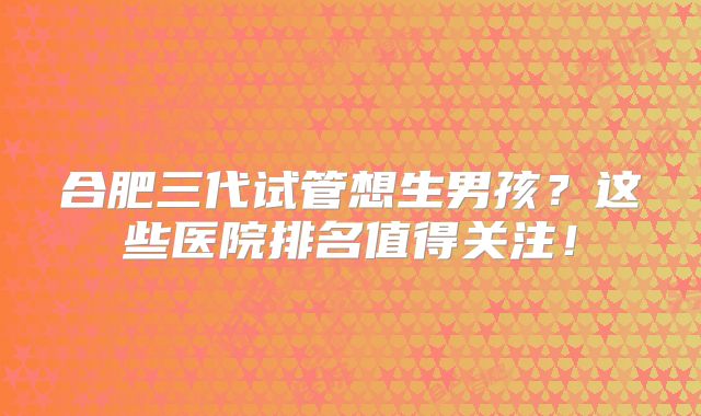 合肥三代试管想生男孩？这些医院排名值得关注！