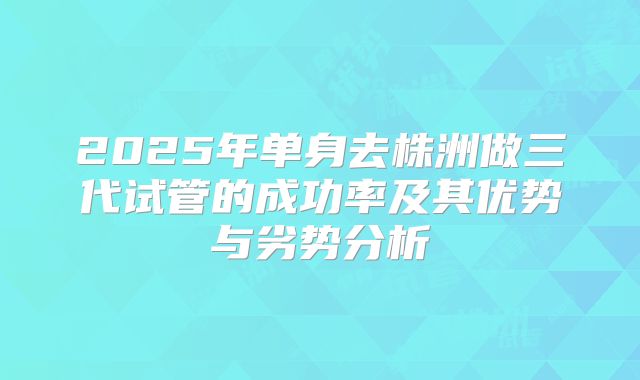2025年单身去株洲做三代试管的成功率及其优势与劣势分析