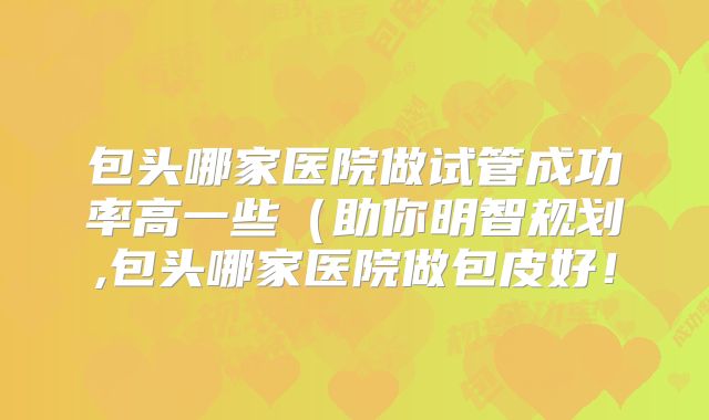 包头哪家医院做试管成功率高一些（助你明智规划,包头哪家医院做包皮好！