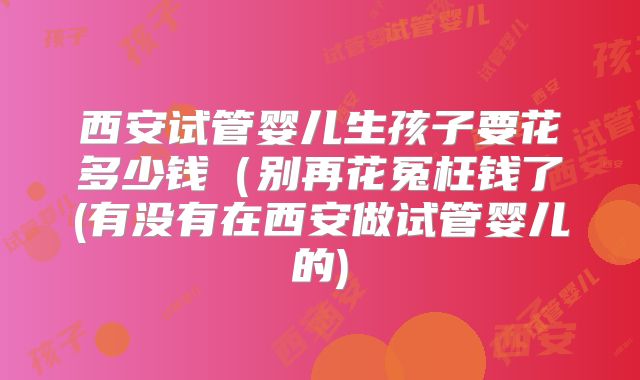 西安试管婴儿生孩子要花多少钱(别再花冤枉钱了(有没有在西安做试管婴儿的)