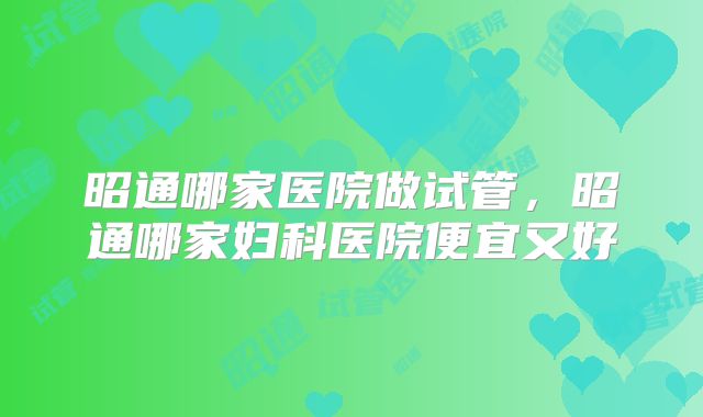 昭通哪家医院做试管，昭通哪家妇科医院便宜又好