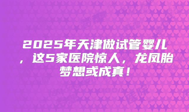 2025年天津做试管婴儿，这5家医院惊人，龙凤胎梦想或成真！