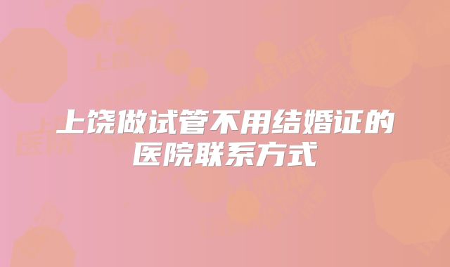上饶做试管不用结婚证的医院联系方式