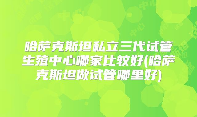 哈萨克斯坦私立三代试管生殖中心哪家比较好(哈萨克斯坦做试管哪里好)