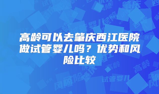 高龄可以去肇庆西江医院做试管婴儿吗?优势和风险比较