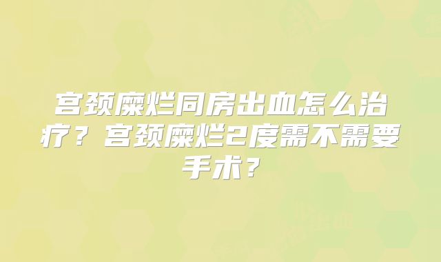 宫颈糜烂同房出血怎么治疗？宫颈糜烂2度需不需要手术？