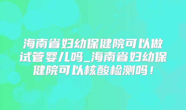 海南省妇幼保健院可以做试管婴儿吗_海南省妇幼保健院可以核酸检测吗！