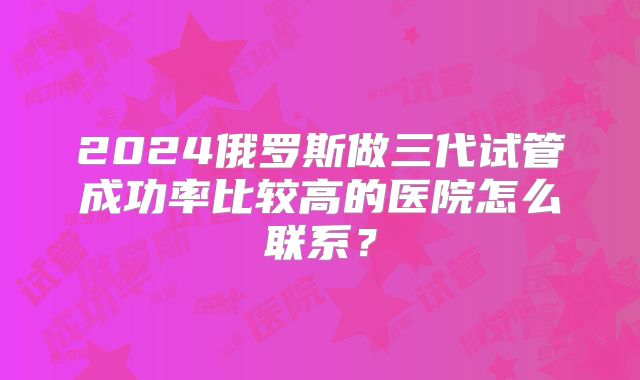 2024俄罗斯做三代试管成功率比较高的医院怎么联系?
