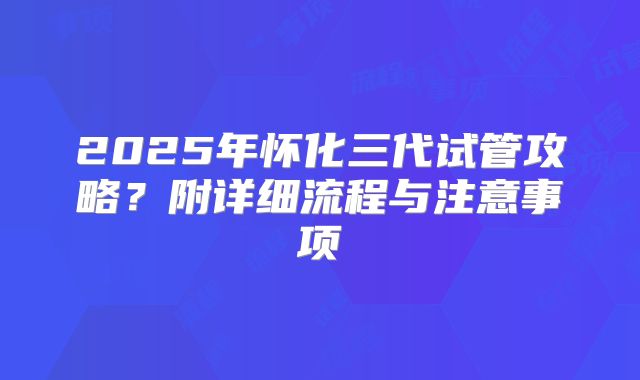 2025年怀化三代试管攻略？附详细流程与注意事项