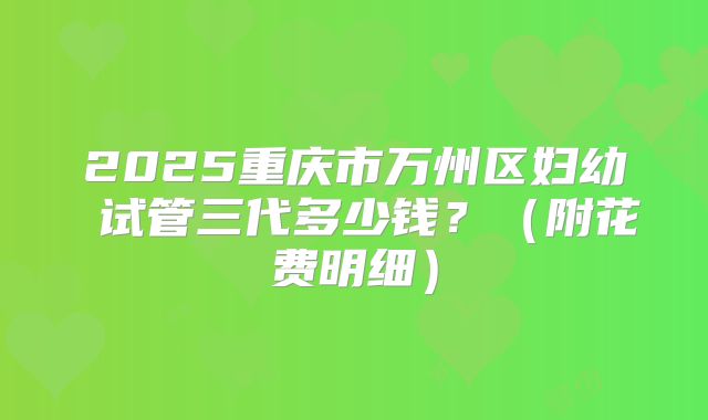 2025重庆市万州区妇幼 试管三代多少钱?(附花费明细)