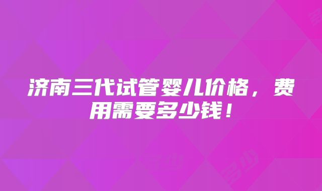 济南三代试管婴儿价格,费用需要多少钱!
