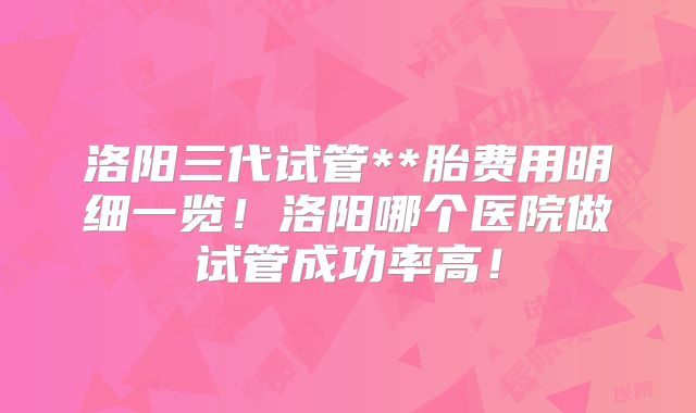 洛阳三代试管**胎费用明细一览!洛阳哪个医院做试管成功率高!
