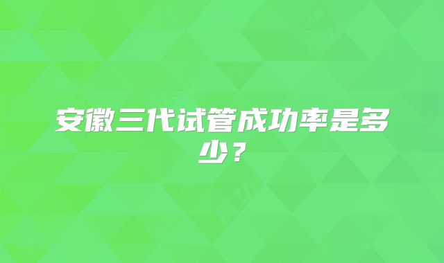 安徽三代试管成功率是多少?
