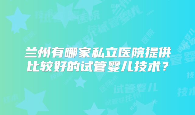 兰州有哪家私立医院提供比较好的试管婴儿技术？