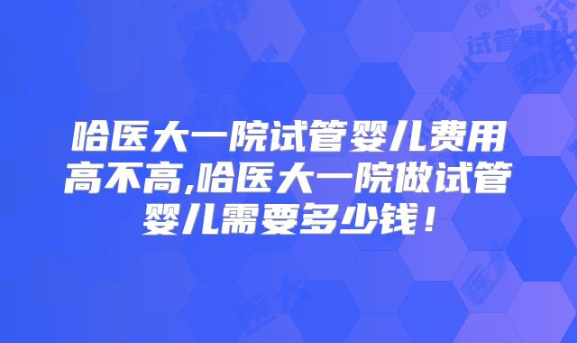 哈医大一院试管婴儿费用高不高,哈医大一院做试管婴儿需要多少钱！
