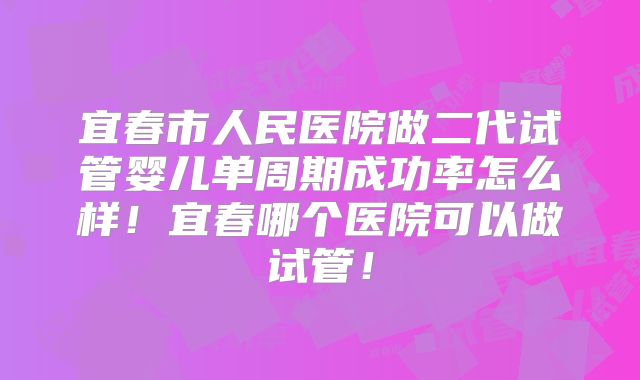 宜春市人民医院做二代试管婴儿单周期成功率怎么样！宜春哪个医院可以做试管！