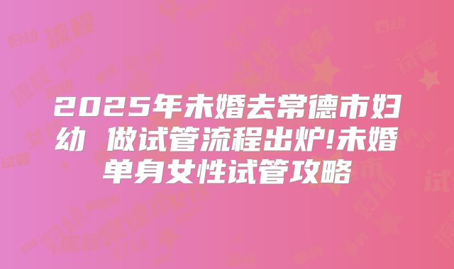 2025年未婚去常德市妇幼 做试管流程出炉!未婚单身女性试管攻略
