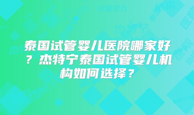 泰国试管婴儿医院哪家好？杰特宁泰国试管婴儿机构如何选择？