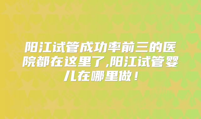 阳江试管成功率前三的医院都在这里了,阳江试管婴儿在哪里做！