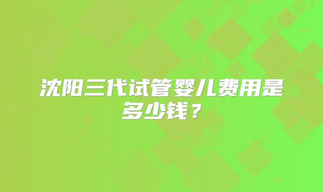 沈阳三代试管婴儿费用是多少钱？