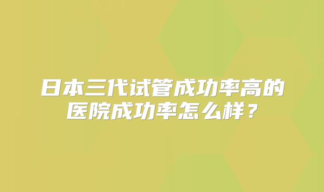 日本三代试管成功率高的医院成功率怎么样？