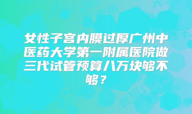 女性子宫内膜过厚广州中医药大学第一附属医院做三代试管预算八万块够不够？