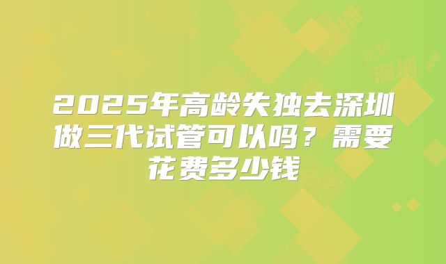 2025年高龄失独去深圳做三代试管可以吗?需要花费多少钱
