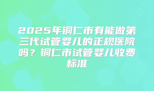 2025年铜仁市有能做第三代试管婴儿的正规医院吗？铜仁市试管婴儿收费标准