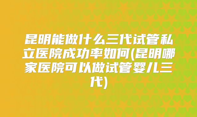 昆明能做什么三代试管私立医院成功率如何(昆明哪家医院可以做试管婴儿三代)
