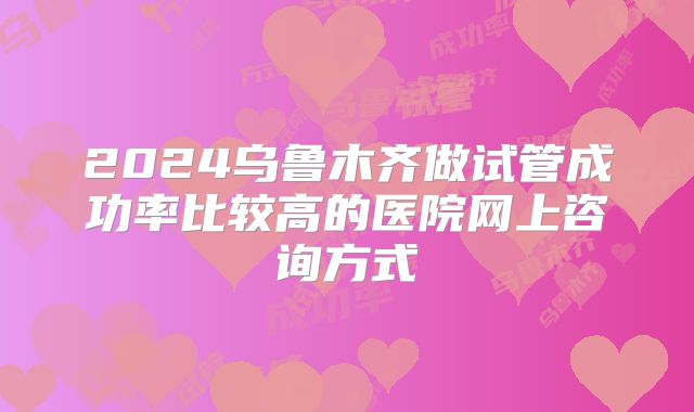 2024乌鲁木齐做试管成功率比较高的医院网上咨询方式