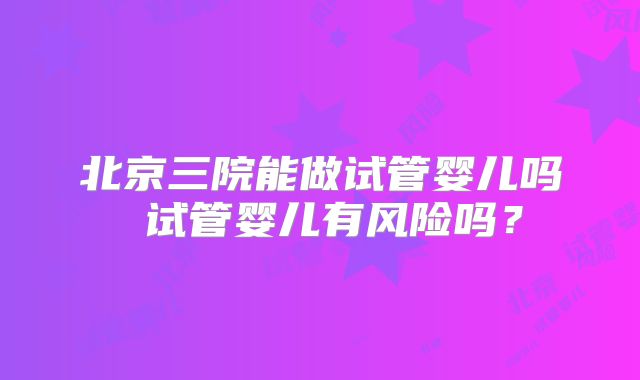 北京三院能做试管婴儿吗 试管婴儿有风险吗？
