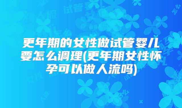更年期的女性做试管婴儿要怎么调理(更年期女性怀孕可以做人流吗)