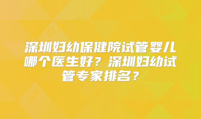 深圳妇幼保健院试管婴儿哪个医生好？深圳妇幼试管专家排名？