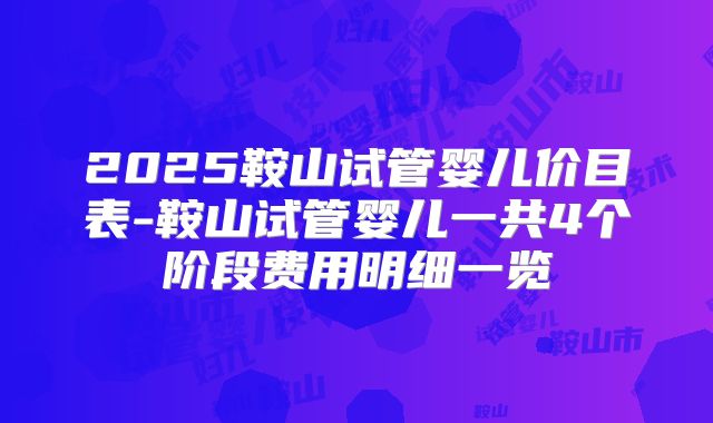 2025鞍山试管婴儿价目表-鞍山试管婴儿一共4个阶段费用明细一览